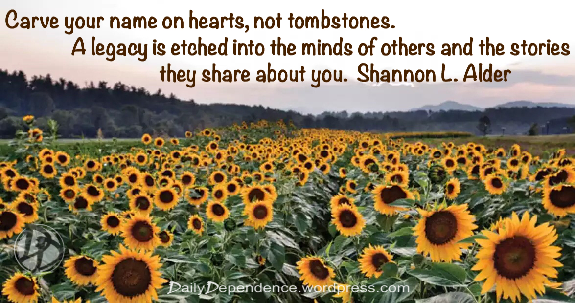 "Carve your name on hearts, not tombstones.  A legacy is etched into the minds of others and the stories they share about you."   Shannon L. Alder  