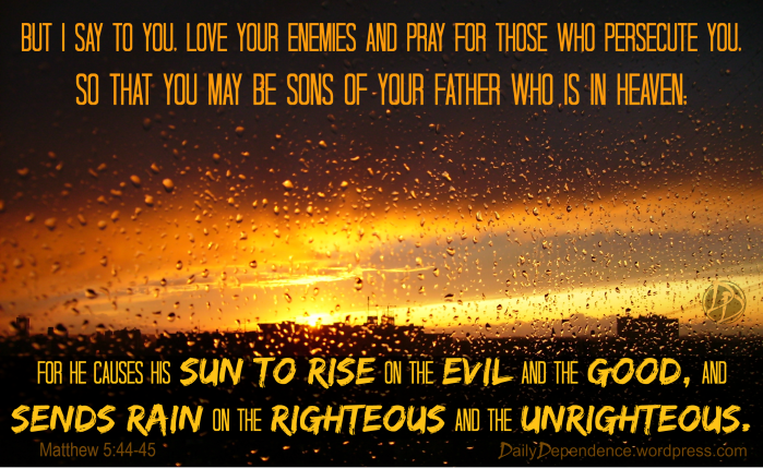 “But I say to you, love your enemies and pray for those who persecute you, so that you may be sons of your Father who is in heaven; for He causes His sun to rise on the evil and the good, and sends rain on the righteous and the unrighteous.”